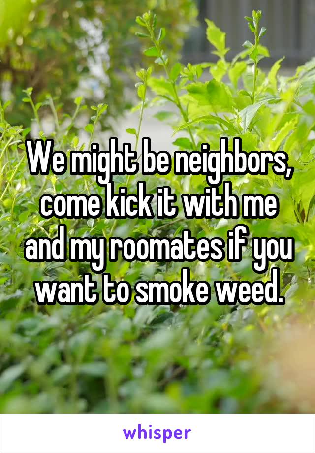 We might be neighbors, come kick it with me and my roomates if you want to smoke weed.