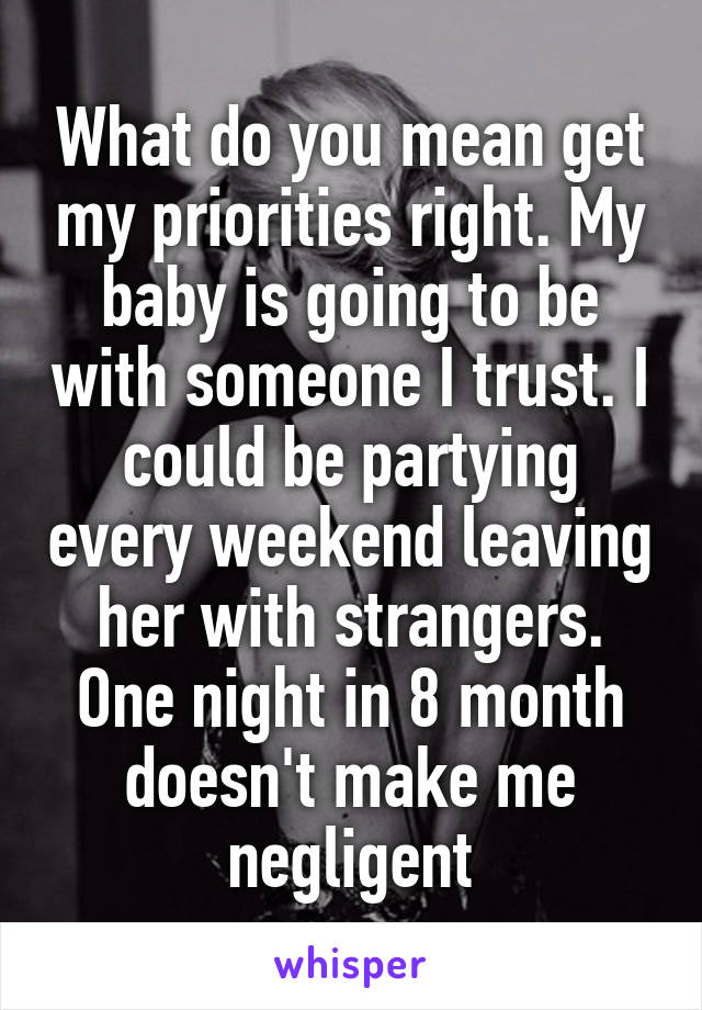 What do you mean get my priorities right. My baby is going to be with someone I trust. I could be partying every weekend leaving her with strangers. One night in 8 month doesn't make me negligent