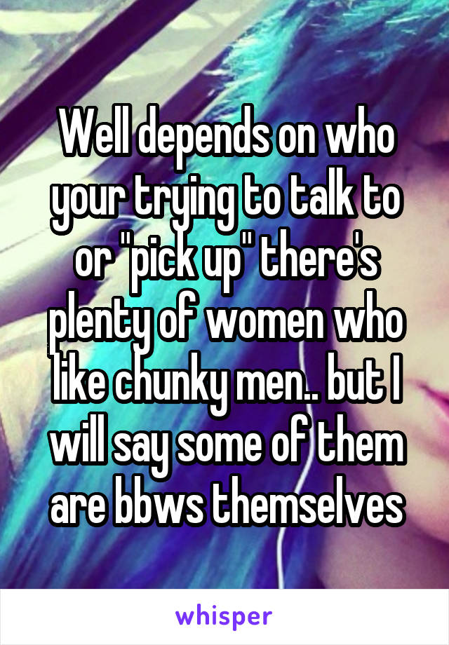 Well depends on who your trying to talk to or "pick up" there's plenty of women who like chunky men.. but I will say some of them are bbws themselves