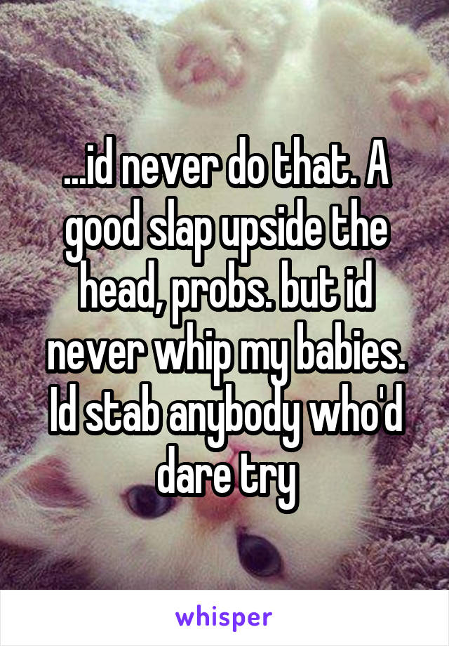 ...id never do that. A good slap upside the head, probs. but id never whip my babies. Id stab anybody who'd dare try
