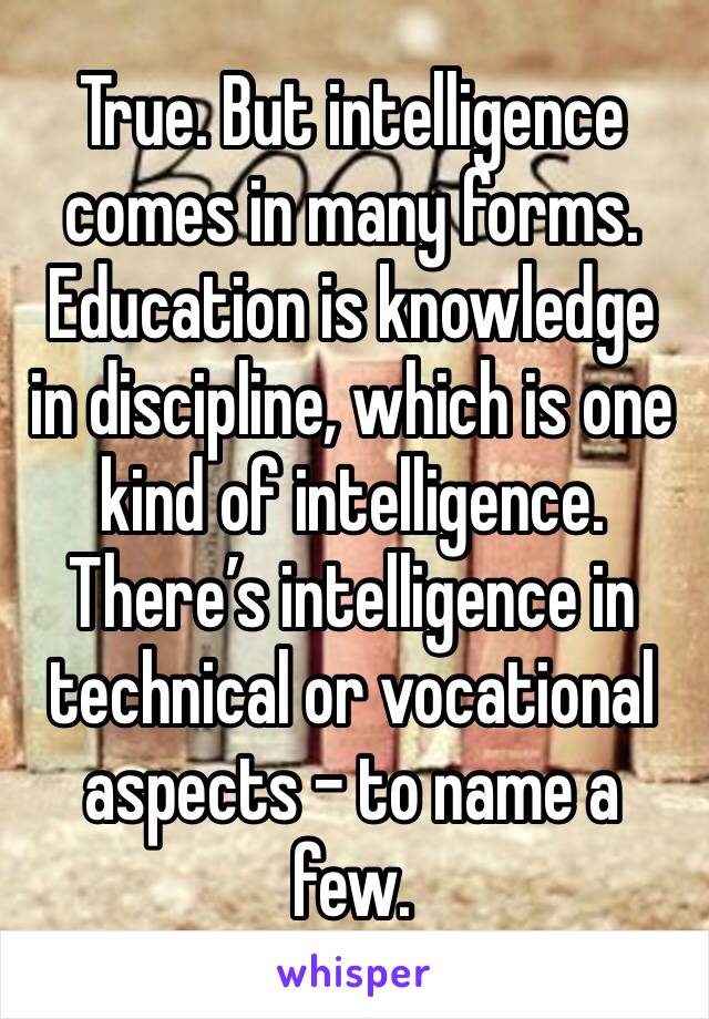 True. But intelligence comes in many forms. Education is knowledge in discipline, which is one kind of intelligence. There’s intelligence in technical or vocational aspects - to name a few. 