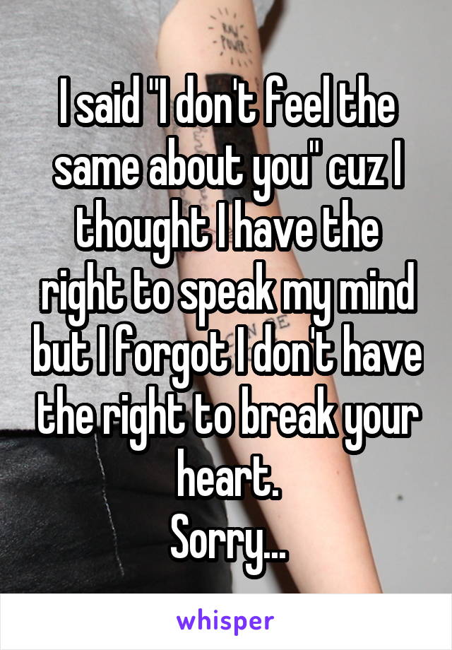 I said "I don't feel the same about you" cuz I thought I have the right to speak my mind but I forgot I don't have the right to break your heart.
Sorry...