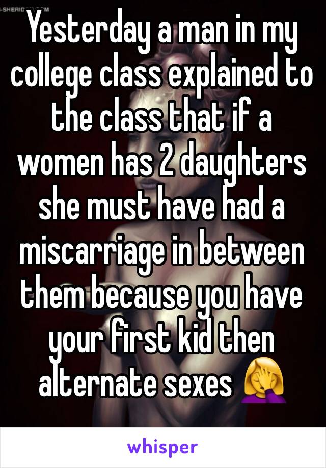 Yesterday a man in my college class explained to the class that if a women has 2 daughters she must have had a miscarriage in between them because you have your first kid then alternate sexes 🤦‍♀️