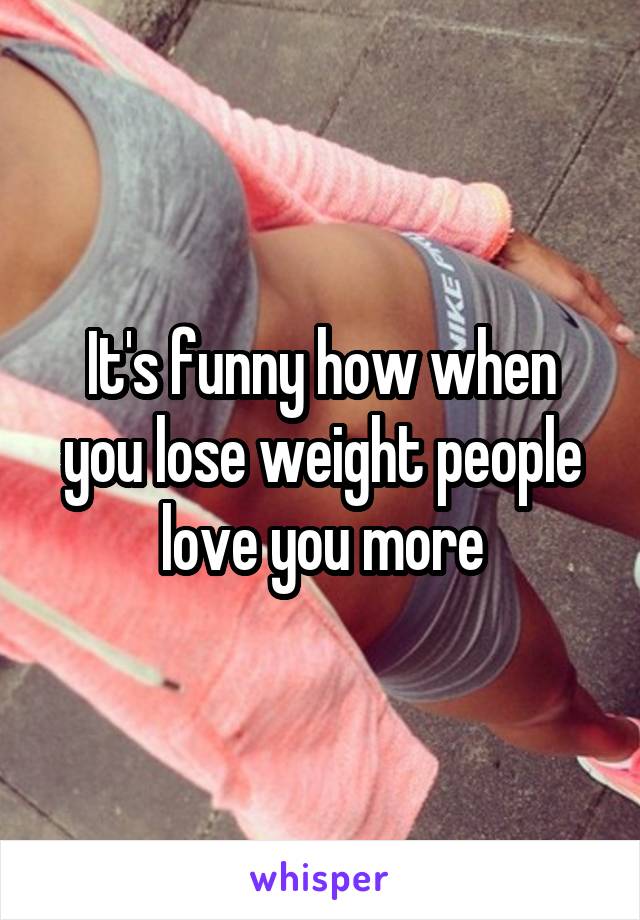 It's funny how when you lose weight people love you more