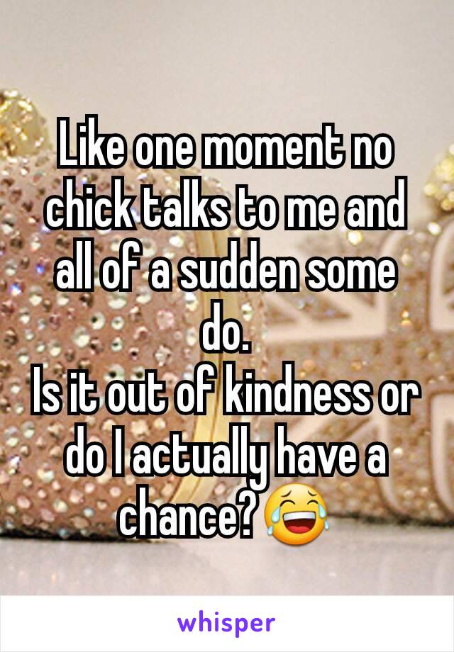 Like one moment no chick talks to me and all of a sudden some do.
Is it out of kindness or do I actually have a chance?😂