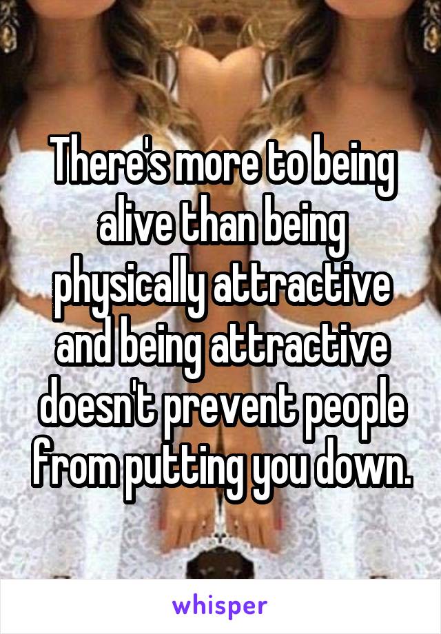 There's more to being alive than being physically attractive and being attractive doesn't prevent people from putting you down.