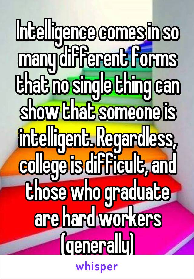 Intelligence comes in so many different forms that no single thing can show that someone is intelligent. Regardless, college is difficult, and those who graduate are hard workers (generally)