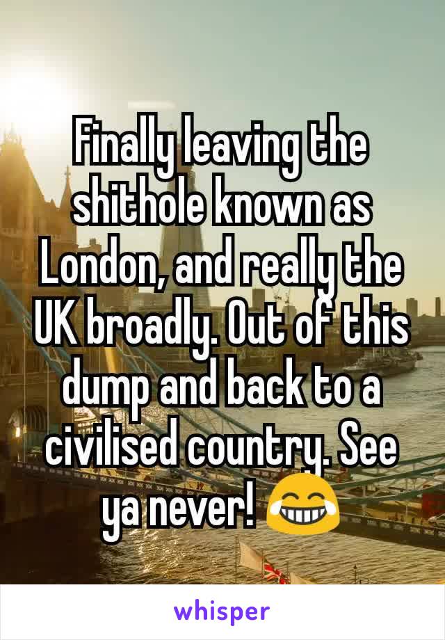 Finally leaving the shithole known as London, and really the UK broadly. Out of this dump and back to a civilised country. See ya never! 😂