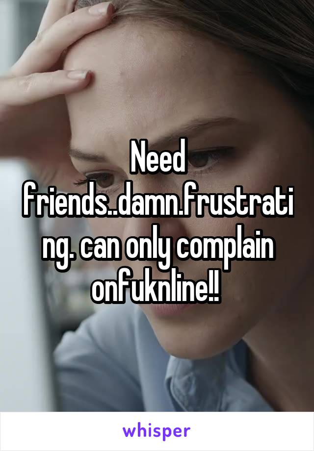 Need friends..damn.frustrating. can only complain onfuknline!! 