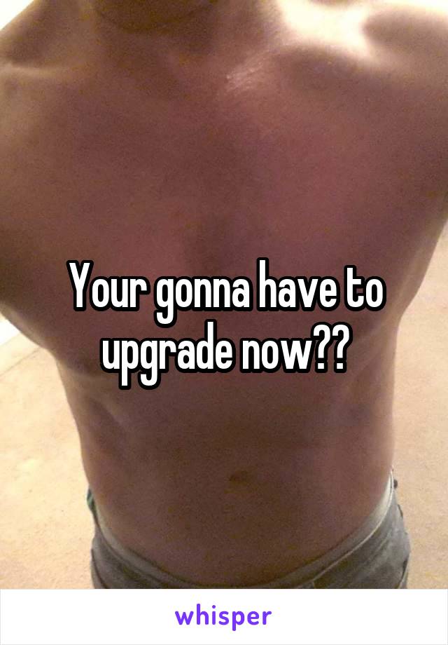 Your gonna have to upgrade now??