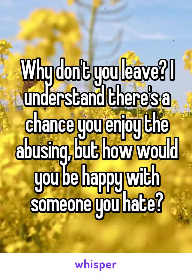 Why don't you leave? I understand there's a chance you enjoy the abusing, but how would you be happy with someone you hate?