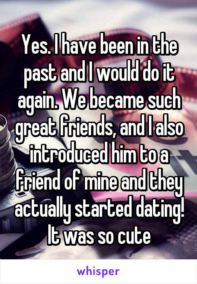 Yes. I have been in the past and I would do it again. We became such great friends, and I also introduced him to a friend of mine and they actually started dating! It was so cute