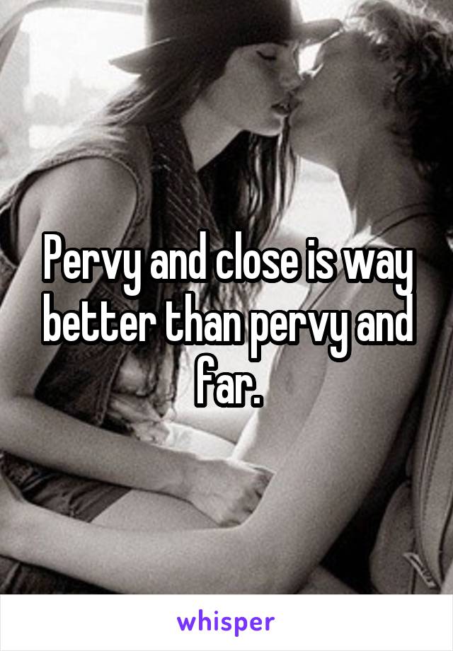 Pervy and close is way better than pervy and far.