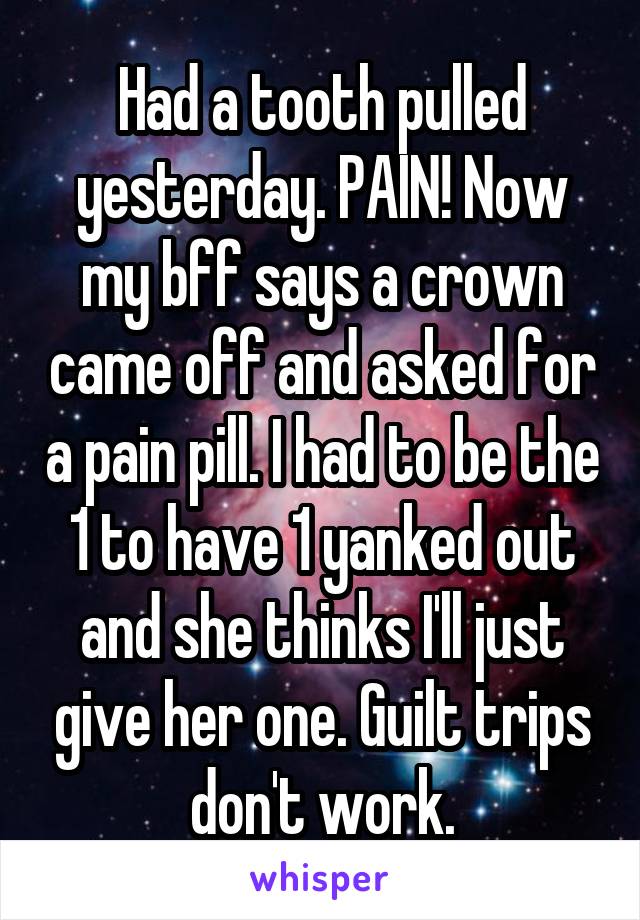 Had a tooth pulled yesterday. PAIN! Now my bff says a crown came off and asked for a pain pill. I had to be the 1 to have 1 yanked out and she thinks I'll just give her one. Guilt trips don't work.