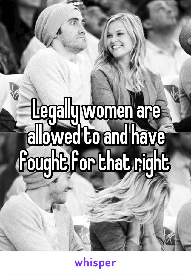 Legally women are allowed to and have fought for that right 