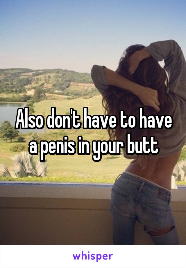 Also don't have to have a penis in your butt