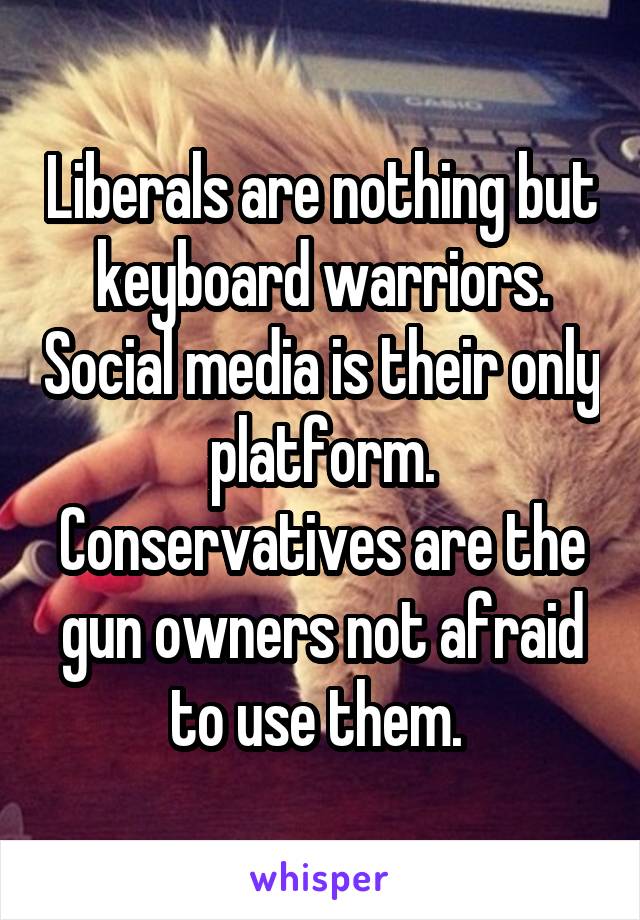 Liberals are nothing but keyboard warriors. Social media is their only platform. Conservatives are the gun owners not afraid to use them. 