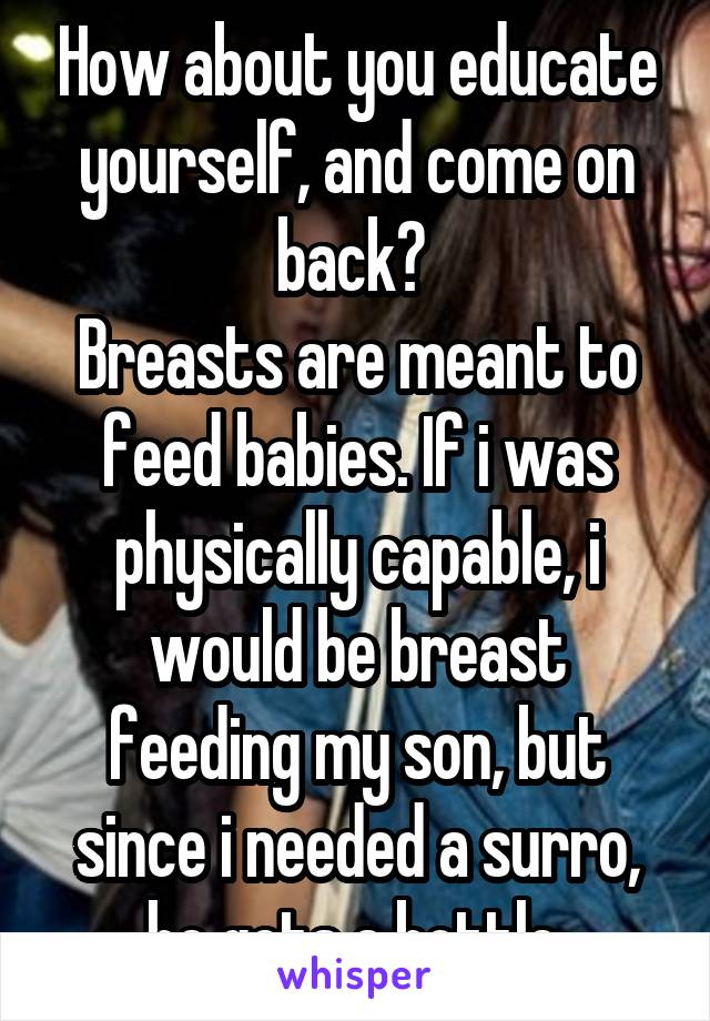 How about you educate yourself, and come on back? 
Breasts are meant to feed babies. If i was physically capable, i would be breast feeding my son, but since i needed a surro, he gets a bottle.