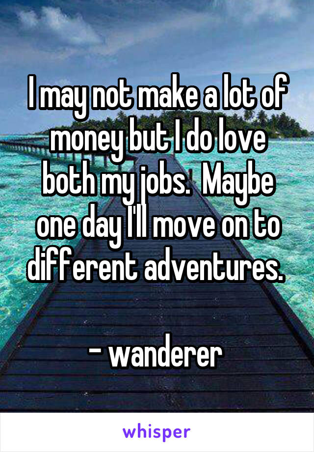 I may not make a lot of money but I do love both my jobs.  Maybe one day I'll move on to different adventures. 

- wanderer 