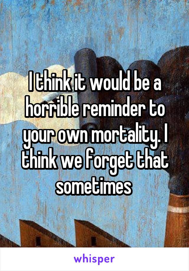 I think it would be a horrible reminder to your own mortality. I think we forget that sometimes 