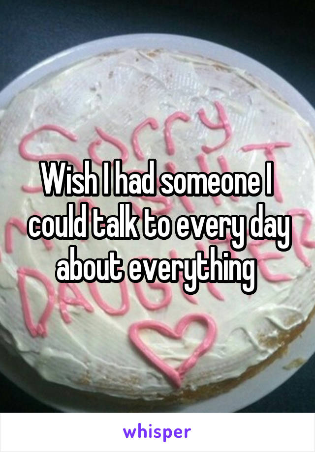 Wish I had someone I  could talk to every day about everything 