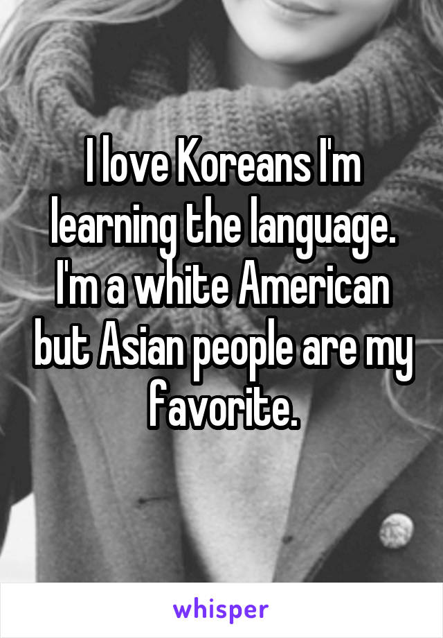 I love Koreans I'm learning the language. I'm a white American but Asian people are my favorite.
