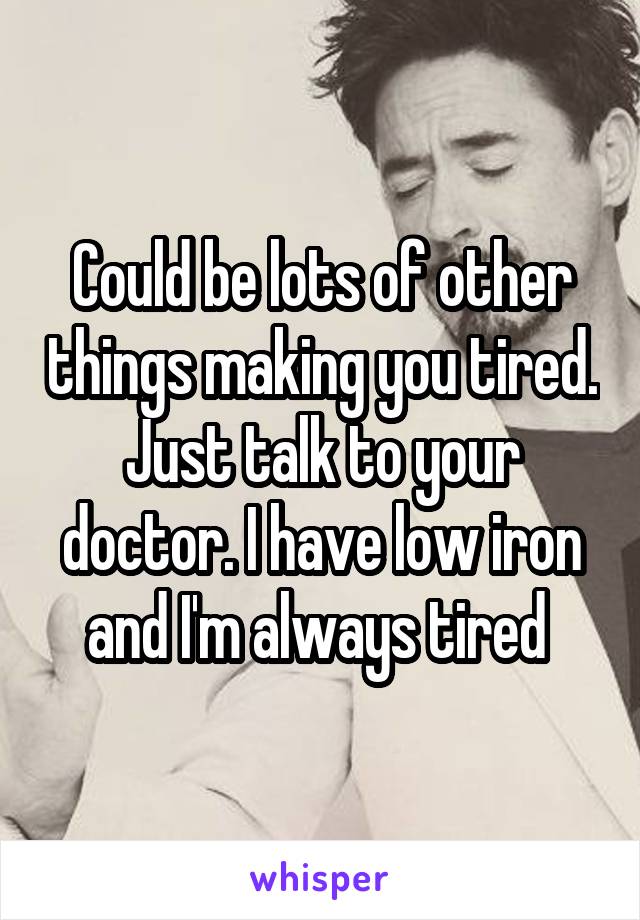 Could be lots of other things making you tired. Just talk to your doctor. I have low iron and I'm always tired 