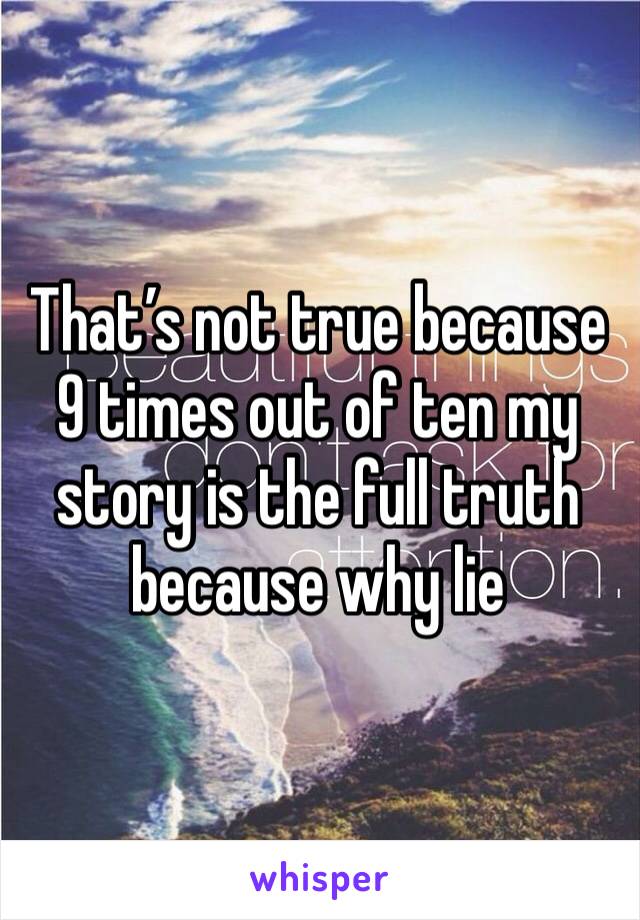 That’s not true because 9 times out of ten my story is the full truth because why lie