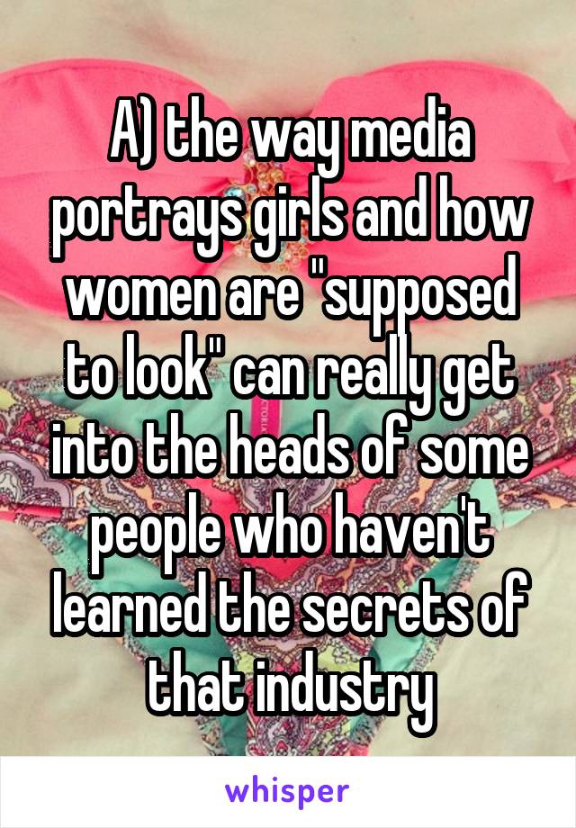 A) the way media portrays girls and how women are "supposed to look" can really get into the heads of some people who haven't learned the secrets of that industry