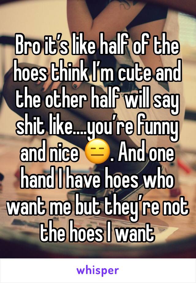 Bro it’s like half of the hoes think I’m cute and the other half will say shit like....you’re funny and nice 😑. And one hand I have hoes who want me but they’re not the hoes I want 