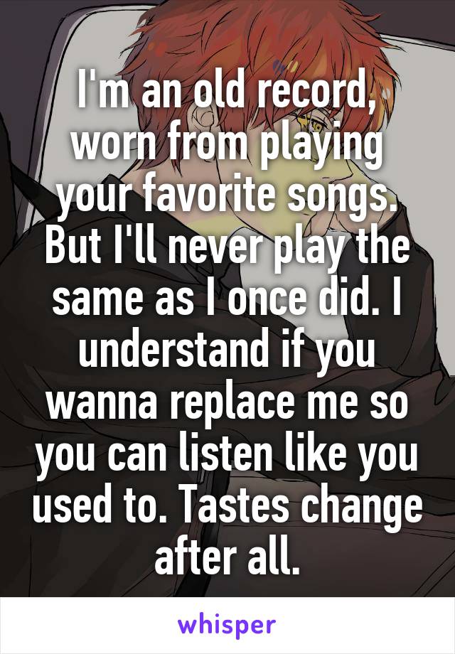 I'm an old record, worn from playing your favorite songs. But I'll never play the same as I once did. I understand if you wanna replace me so you can listen like you used to. Tastes change after all.