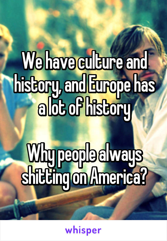 We have culture and history, and Europe has a lot of history

Why people always shitting on America?
