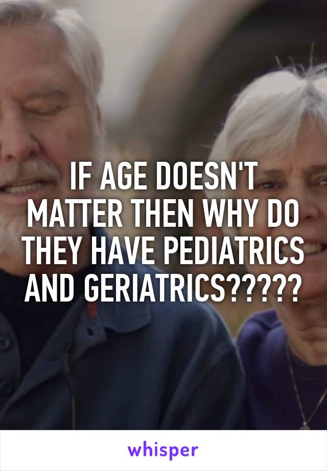 IF AGE DOESN'T MATTER THEN WHY DO THEY HAVE PEDIATRICS AND GERIATRICS?????