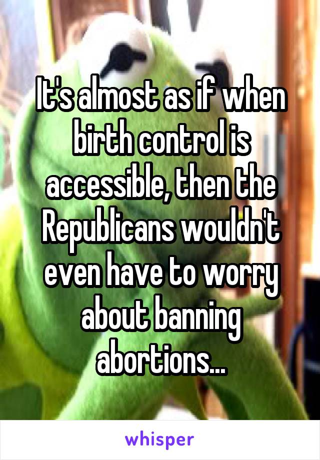 It's almost as if when birth control is accessible, then the Republicans wouldn't even have to worry about banning abortions...