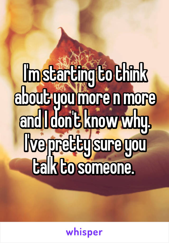 I'm starting to think about you more n more and I don't know why. I've pretty sure you talk to someone. 