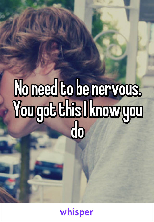 No need to be nervous. You got this I know you do