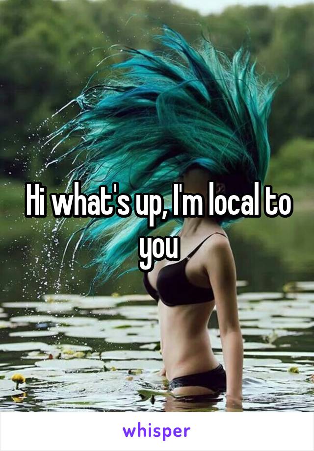Hi what's up, I'm local to you