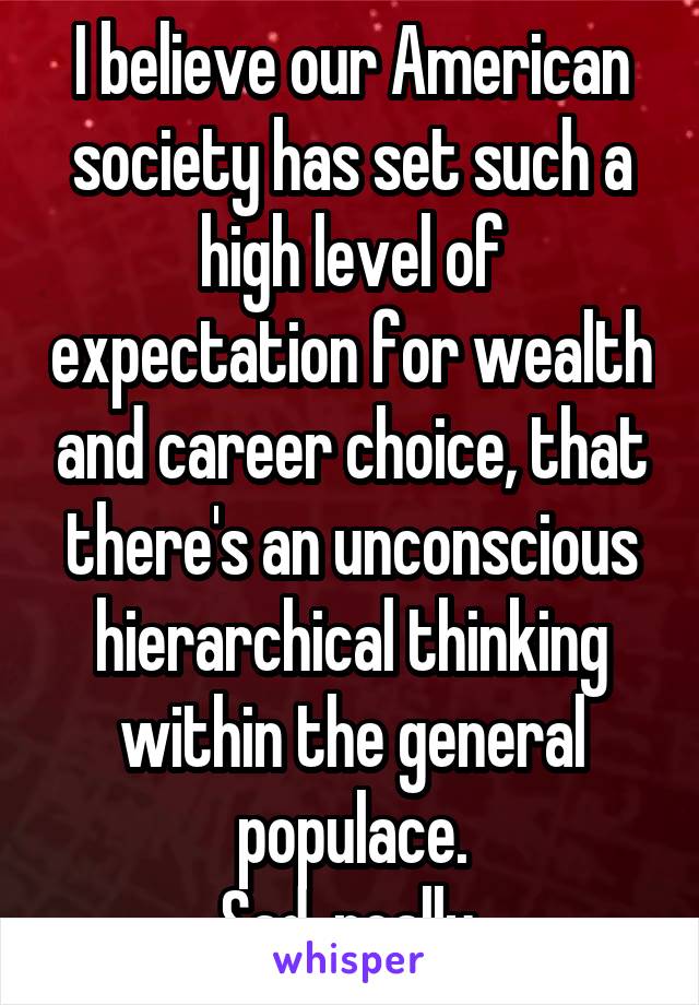 I believe our American society has set such a high level of expectation for wealth and career choice, that there's an unconscious hierarchical thinking within the general populace.
Sad, really.