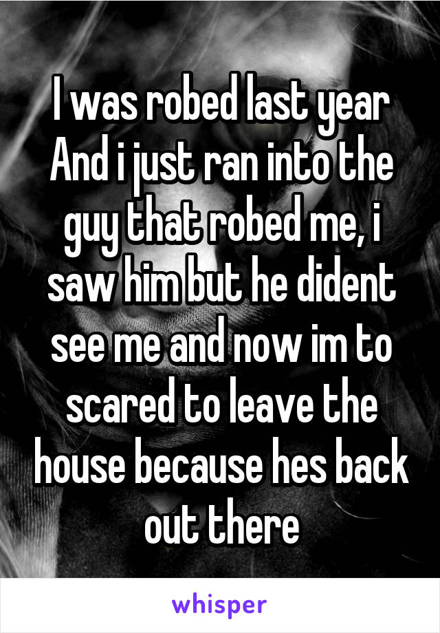 I was robed last year
And i just ran into the guy that robed me, i saw him but he dident see me and now im to scared to leave the house because hes back out there