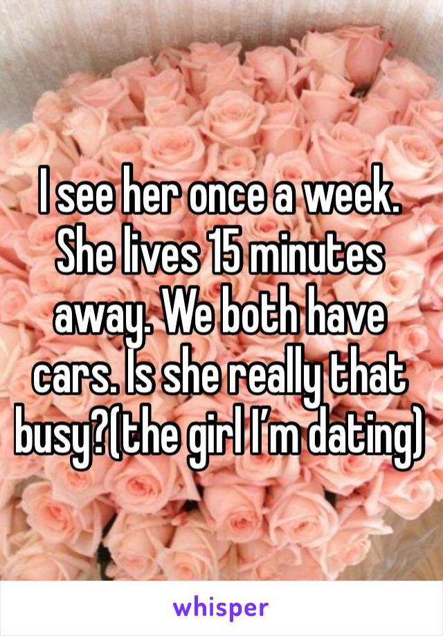 I see her once a week. She lives 15 minutes away. We both have cars. Is she really that busy?(the girl I’m dating)