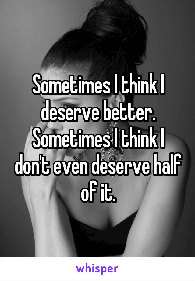 Sometimes I think I deserve better. Sometimes I think I don't even deserve half of it.