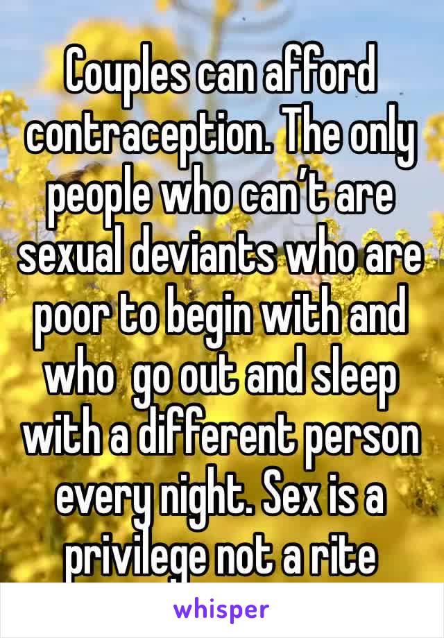 Couples can afford contraception. The only people who can’t are  sexual deviants who are poor to begin with and who  go out and sleep with a different person every night. Sex is a privilege not a rite