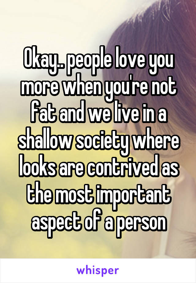 Okay.. people love you more when you're not fat and we live in a shallow society where looks are contrived as the most important aspect of a person