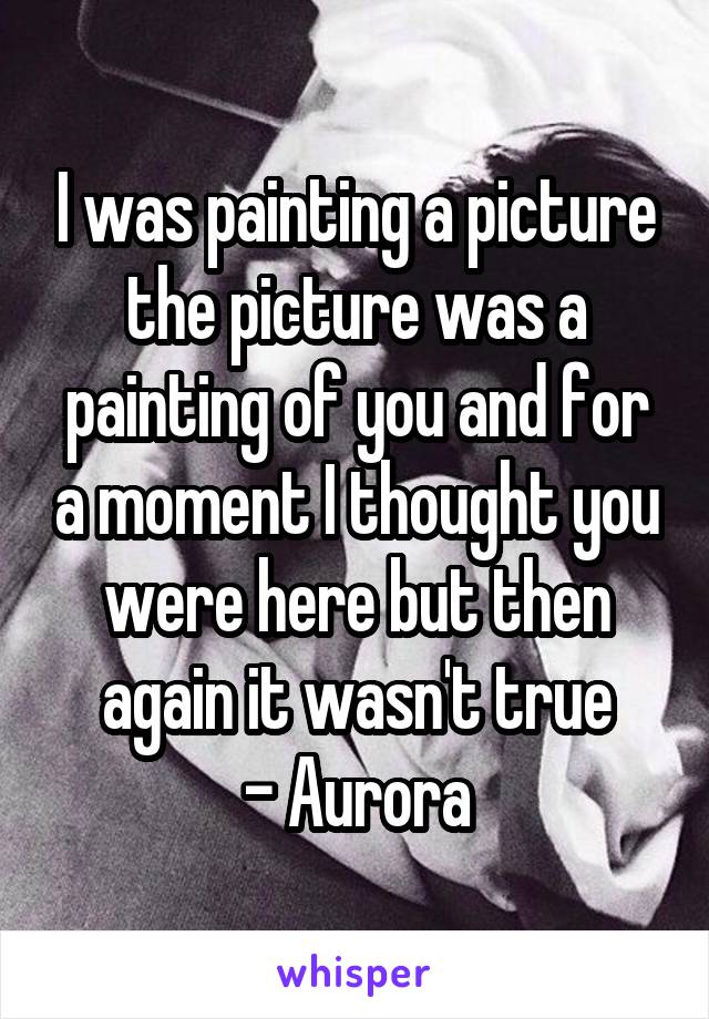 I was painting a picture the picture was a painting of you and for a moment I thought you were here but then again it wasn't true
- Aurora