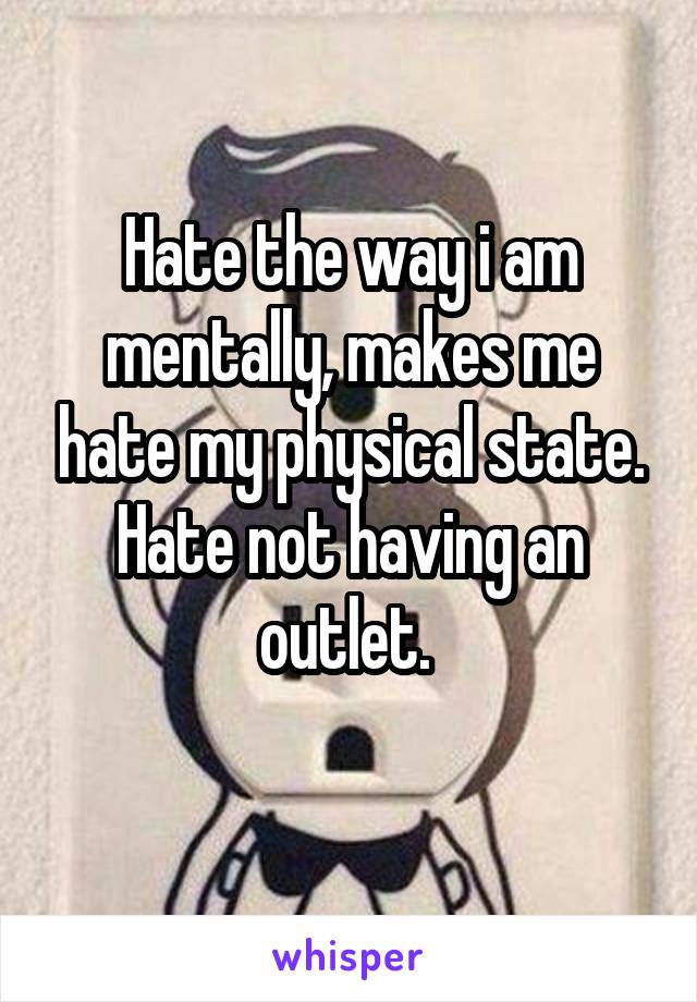 Hate the way i am mentally, makes me hate my physical state. Hate not having an outlet. 
