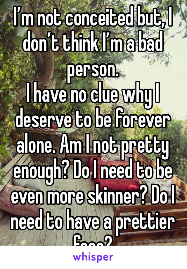 I’m not conceited but, I don’t think I’m a bad person.
I have no clue why I deserve to be forever alone. Am I not pretty enough? Do I need to be even more skinner? Do I need to have a prettier face? 