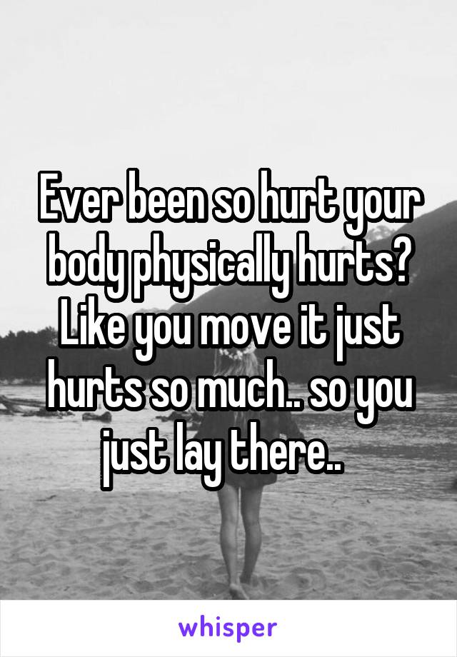 Ever been so hurt your body physically hurts? Like you move it just hurts so much.. so you just lay there..  