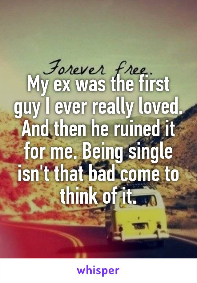 My ex was the first guy I ever really loved. And then he ruined it for me. Being single isn't that bad come to think of it.