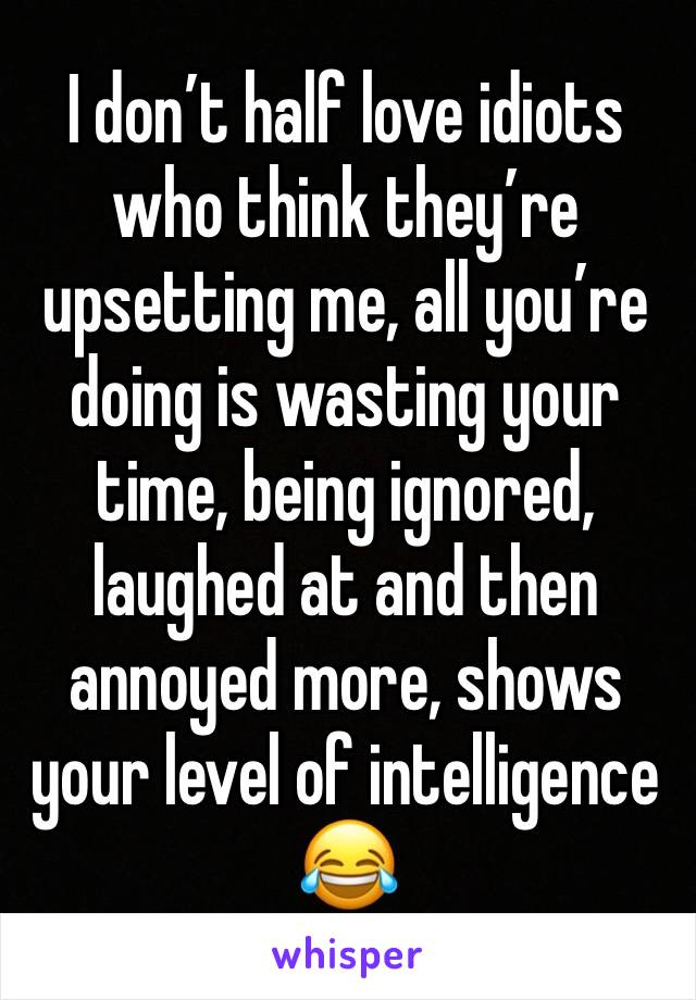 I don’t half love idiots who think they’re upsetting me, all you’re doing is wasting your time, being ignored, laughed at and then annoyed more, shows your level of intelligence 😂