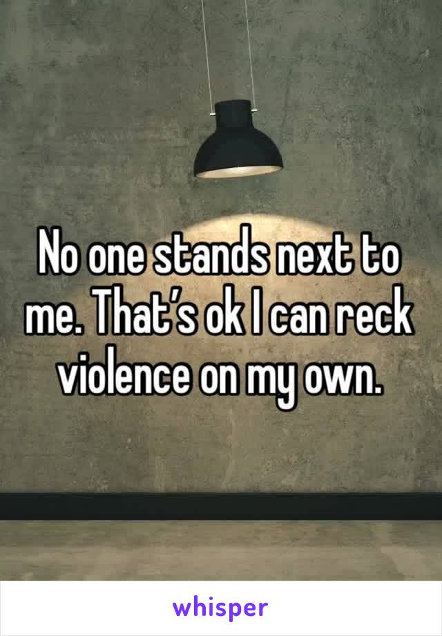 No one stands next to me. That’s ok I can reck violence on my own. 